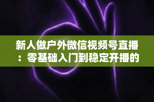 新人做户外微信视频号直播:零基础入门到稳定开播的全流程实战指南 新人做户外微信视频号直播:零基础入门到稳定开播的全流程实战指南