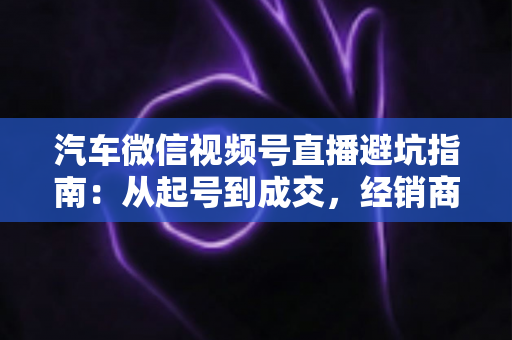 汽车微信视频号直播避坑指南：从起号到成交，经销商与销售顾问必看的实战攻略