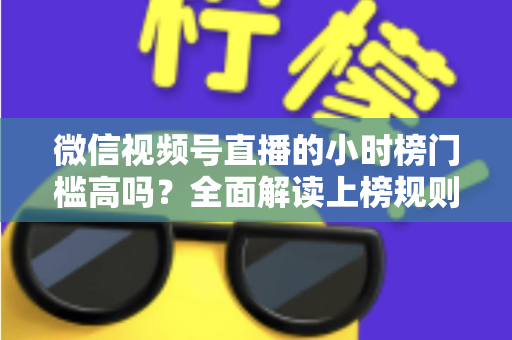 微信视频号直播的小时榜门槛高吗？全面解读上榜规则、数据指标与破榜实战策略