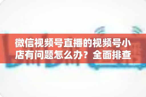 微信视频号直播的视频号小店有问题怎么办?全面排查思路与实用解决方案指南 微信视频号直播的视频号小店有问题怎么办?全面排查思路与实用解决方案指南