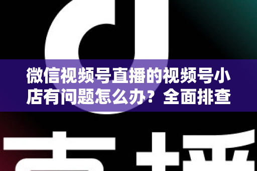 微信视频号直播的视频号小店有问题怎么办？全面排查思路与实用解决方案指南