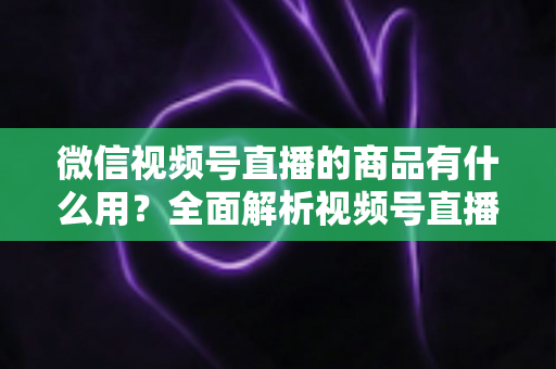 微信视频号直播的商品有什么用？全面解析视频号直播带货功能、核心价值与实操指南