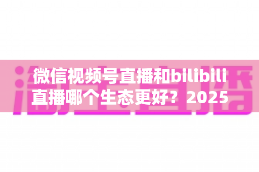 微信视频号直播和bilibili直播哪个生态更好?2025年创作者选平台的深度对比指南 微信视频号直播和bilibili直播哪个生态更好?2025年创作者选平台的深度对比指南