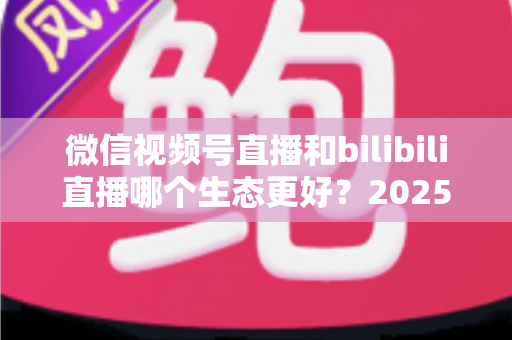 微信视频号直播和bilibili直播哪个生态更好?2025年创作者选平台的深度对比指南 微信视频号直播和bilibili直播哪个生态更好?2025年创作者选平台的深度对比指南