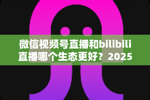 微信视频号直播和bilibili直播哪个生态更好？2025年创作者选平台的深度对比指南