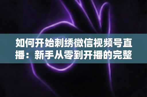 如何开始刺绣微信视频号直播：新手从零到开播的完整实战指南