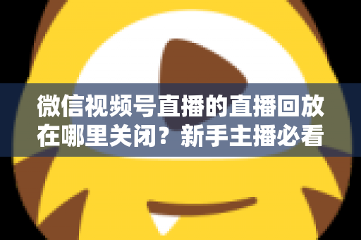 微信视频号直播的直播回放在哪里关闭?新手主播必看的完整操作指南与隐私设置技巧 微信视频号直播的直播回放在哪里关闭?新手主播必看的完整操作指南与隐私设置技巧