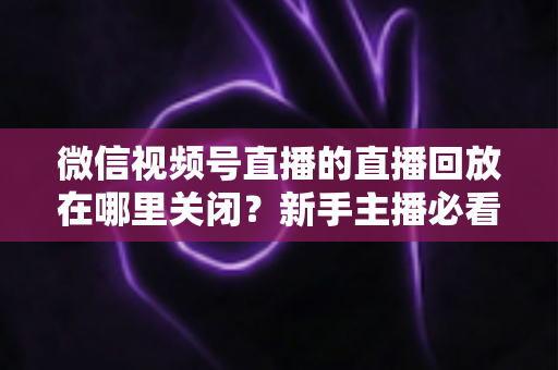 微信视频号直播的直播回放在哪里关闭？新手主播必看的完整操作指南与隐私设置技巧