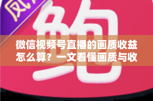 微信视频号直播的画质收益怎么算？一文看懂画质与收益的计算逻辑及提升技巧