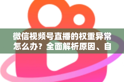 微信视频号直播的权重异常怎么办？全面解析原因、自查步骤与恢复指南
