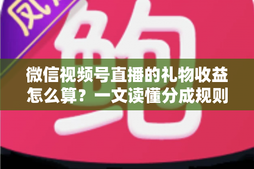 微信视频号直播的礼物收益怎么算？一文读懂分成规则、税费与提现全流程