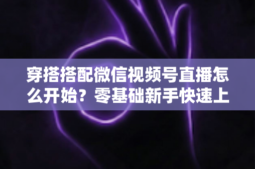 穿搭搭配微信视频号直播怎么开始？零基础新手快速上手全攻略