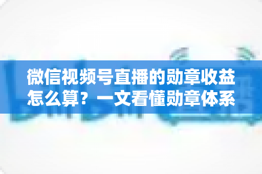 微信视频号直播的勋章收益怎么算？一文看懂勋章体系、分成比例与提现全流程