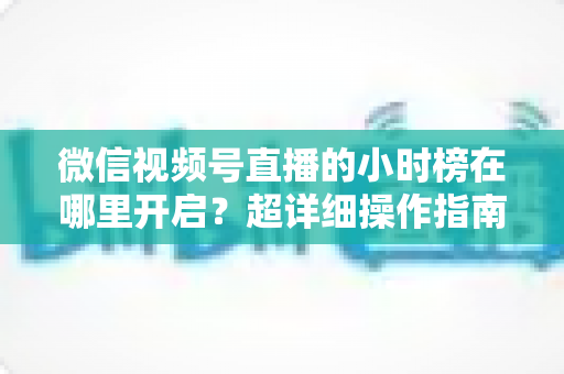 微信视频号直播的小时榜在哪里开启？超详细操作指南带你快速上手直播榜单玩法
