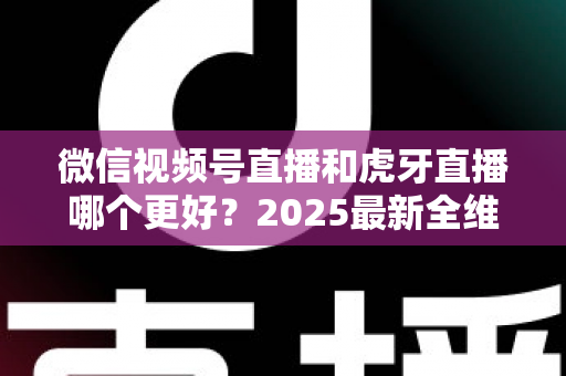 微信视频号直播和虎牙直播哪个更好？2025最新全维度深度对比与选择指南