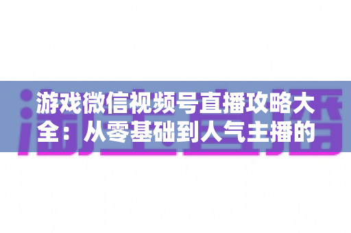 游戏微信视频号直播攻略大全：从零基础到人气主播的实战指南