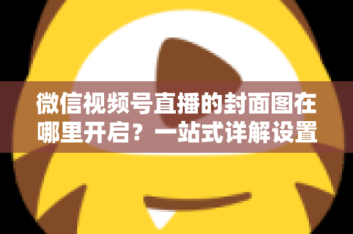 微信视频号直播的封面图在哪里开启？一站式详解设置方法与高点击率封面设计技巧