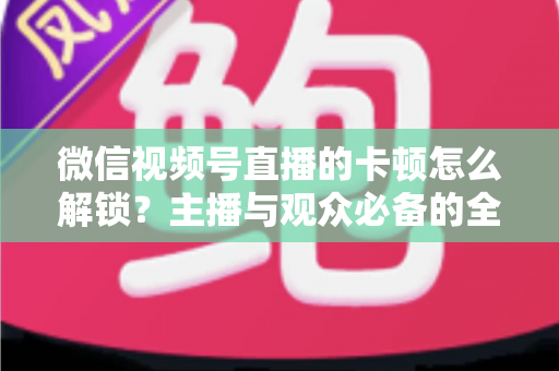 微信视频号直播的卡顿怎么解锁?主播与观众必备的全流程优化指南 微信视频号直播的卡顿怎么解锁?主播与观众必备的全流程优化指南