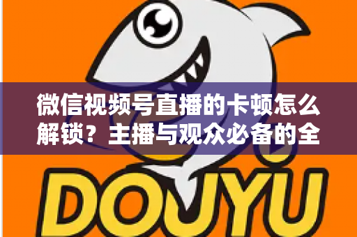 微信视频号直播的卡顿怎么解锁?主播与观众必备的全流程优化指南 微信视频号直播的卡顿怎么解锁?主播与观众必备的全流程优化指南
