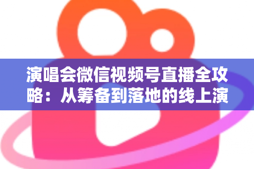 演唱会微信视频号直播全攻略：从筹备到落地的线上演出实战指南