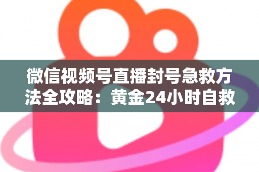 微信视频号直播封号急救方法全攻略：黄金24小时自救指南，助你快速恢复直播权限