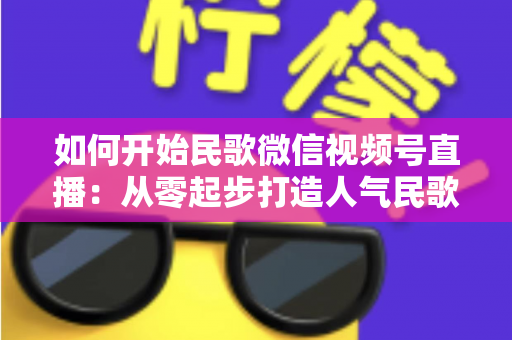 如何开始民歌微信视频号直播：从零起步打造人气民歌直播间的完整指南