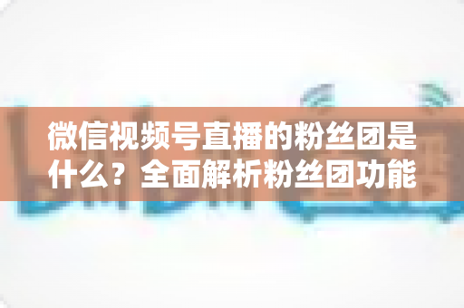 微信视频号直播的粉丝团是什么?全面解析粉丝团功能、加入方法与运营价值 微信视频号直播的粉丝团是什么?全面解析粉丝团功能、加入方法与运营价值