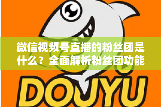 微信视频号直播的粉丝团是什么？全面解析粉丝团功能、加入方法与运营价值