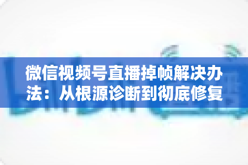 微信视频号直播掉帧解决办法：从根源诊断到彻底修复的完整攻略