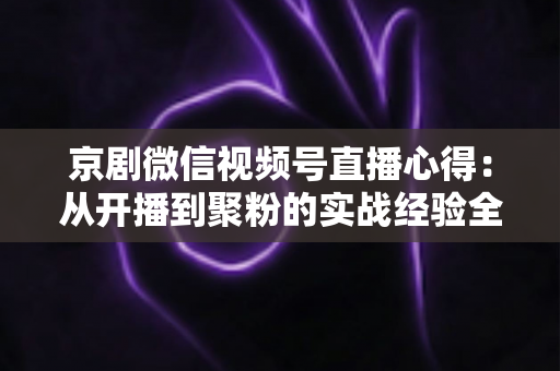 京剧微信视频号直播心得：从开播到聚粉的实战经验全解析