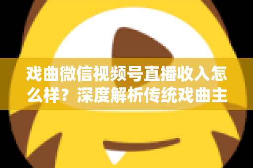 戏曲微信视频号直播收入怎么样？深度解析传统戏曲主播的变现现状与增收攻略