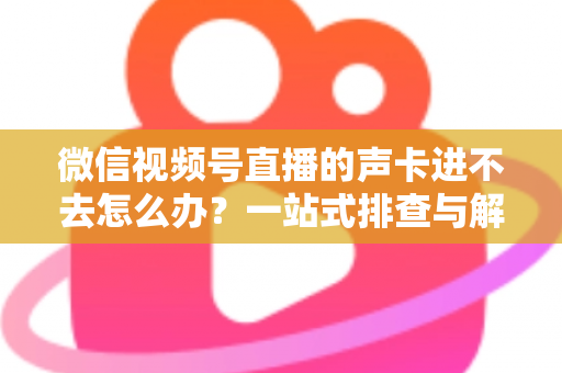 微信视频号直播的声卡进不去怎么办？一站式排查与解决方案全攻略