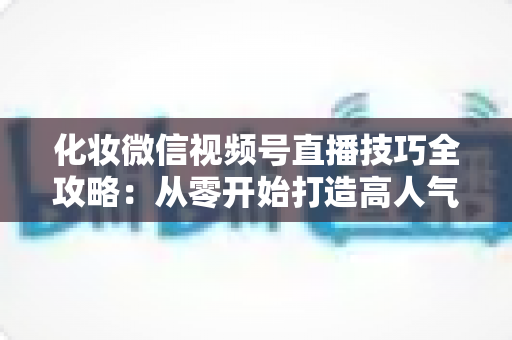 化妆微信视频号直播技巧全攻略：从零开始打造高人气、高转化的美妆直播间实战指南