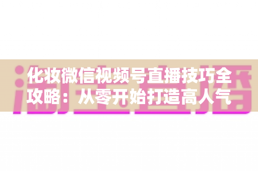化妆微信视频号直播技巧全攻略：从零开始打造高人气、高转化的美妆直播间实战指南