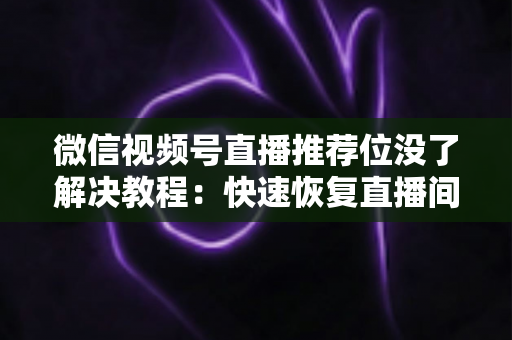 微信视频号直播推荐位没了解决教程:快速恢复直播间流量的完整自查与修复指南 微信视频号直播推荐位没了解决教程:快速恢复直播间流量的完整自查与修复指南