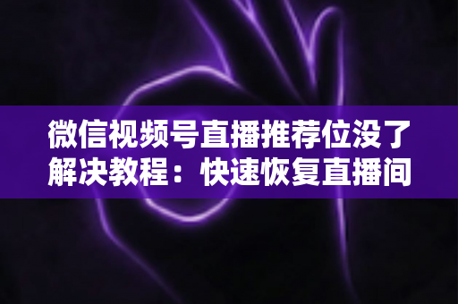 微信视频号直播推荐位没了解决教程：快速恢复直播间流量的完整自查与修复指南