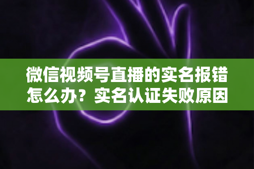微信视频号直播的实名报错怎么办？实名认证失败原因全解析与快速解决指南