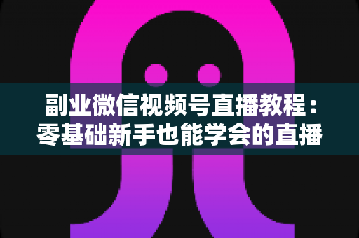 副业微信视频号直播教程：零基础新手也能学会的直播变现实战指南