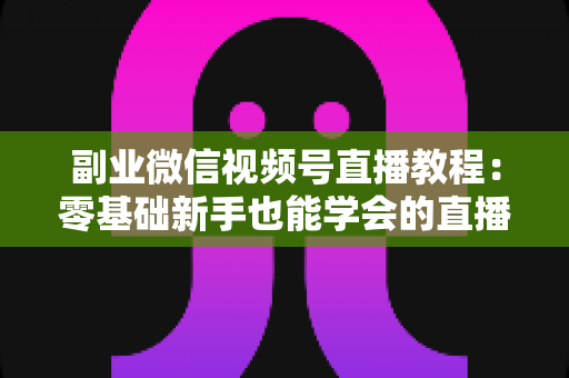 副业微信视频号直播教程：零基础新手也能学会的直播变现实战指南