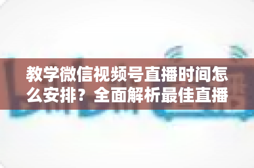 教学微信视频号直播时间怎么安排？全面解析最佳直播时段规划与实战技巧，助你打造高人气教学直播间
