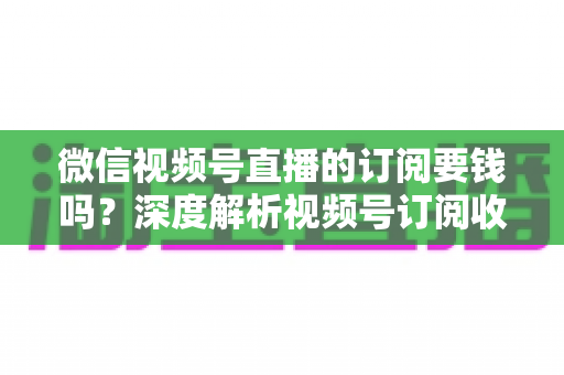 微信视频号直播的订阅要钱吗？深度解析视频号订阅收费规则与完整使用指南
