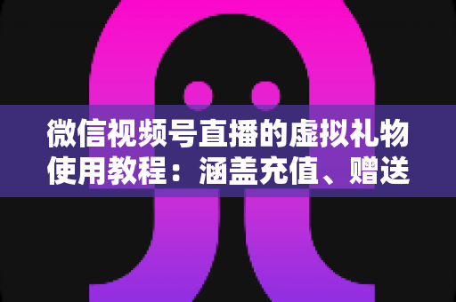 微信视频号直播的虚拟礼物使用教程：涵盖充值、赠送、收益提现的全流程实操指南