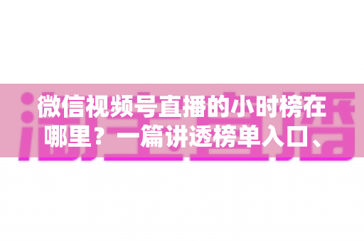 微信视频号直播的小时榜在哪里？一篇讲透榜单入口、排名规则与上榜技巧的实用指南