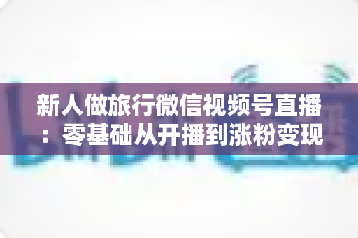 新人做旅行微信视频号直播：零基础从开播到涨粉变现的完整实战指南
