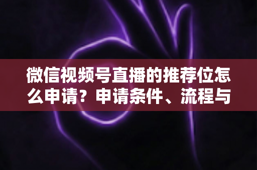 微信视频号直播的推荐位怎么申请?申请条件、流程与实操技巧全解析 微信视频号直播的推荐位怎么申请?申请条件、流程与实操技巧全解析