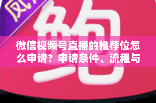 微信视频号直播的推荐位怎么申请？申请条件、流程与实操技巧全解析