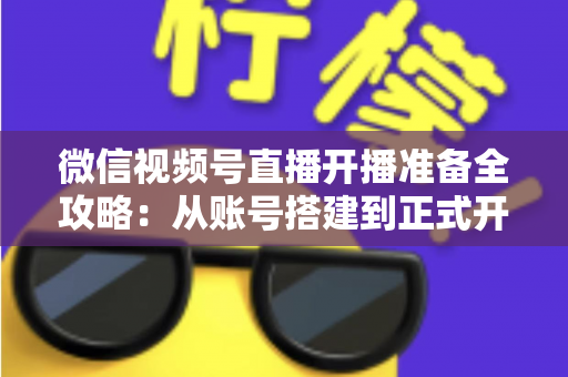 微信视频号直播开播准备全攻略：从账号搭建到正式开播的完整指南