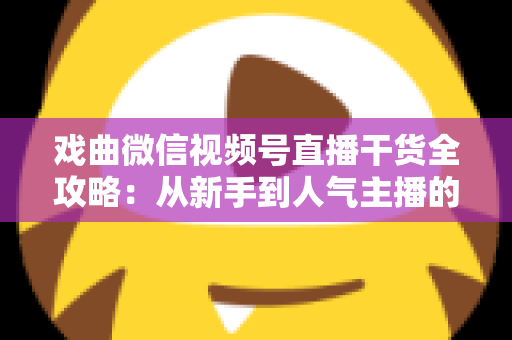 戏曲微信视频号直播干货全攻略：从新手到人气主播的实战指南
