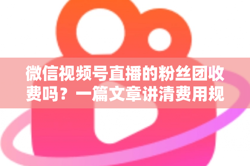 微信视频号直播的粉丝团收费吗？一篇文章讲清费用规则、粉丝权益与理性消费指南