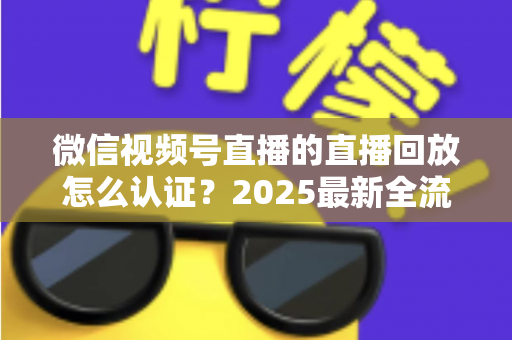 微信视频号直播的直播回放怎么认证？2025最新全流程认证指南与实操技巧详解